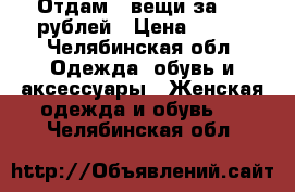 Отдам 3 вещи за 500 рублей › Цена ­ 500 - Челябинская обл. Одежда, обувь и аксессуары » Женская одежда и обувь   . Челябинская обл.